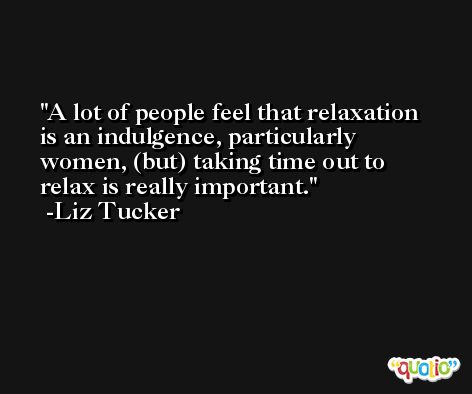 A lot of people feel that relaxation is an indulgence, particularly women, (but) taking time out to relax is really important. -Liz Tucker