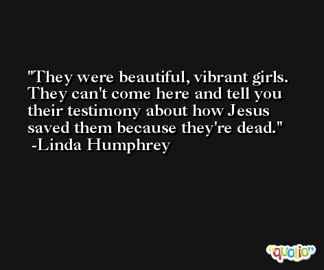 They were beautiful, vibrant girls. They can't come here and tell you their testimony about how Jesus saved them because they're dead. -Linda Humphrey