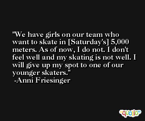 We have girls on our team who want to skate in [Saturday's] 5,000 meters. As of now, I do not. I don't feel well and my skating is not well. I will give up my spot to one of our younger skaters. -Anni Friesinger