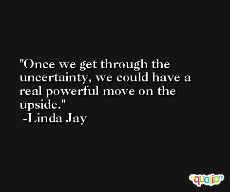 Once we get through the uncertainty, we could have a real powerful move on the upside. -Linda Jay