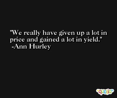 We really have given up a lot in price and gained a lot in yield. -Ann Hurley