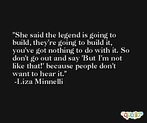 She said the legend is going to build, they're going to build it, you've got nothing to do with it. So don't go out and say 'But I'm not like that!' because people don't want to hear it. -Liza Minnelli