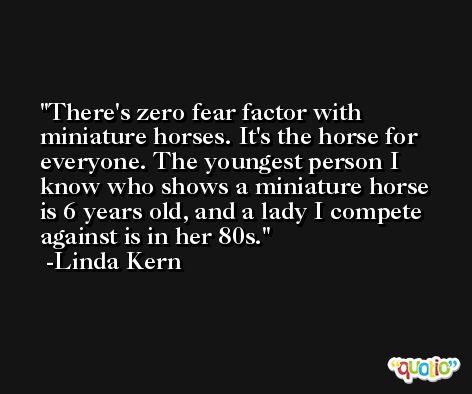 There's zero fear factor with miniature horses. It's the horse for everyone. The youngest person I know who shows a miniature horse is 6 years old, and a lady I compete against is in her 80s. -Linda Kern