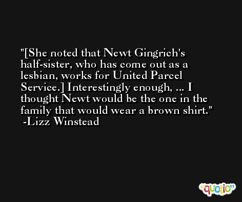 [She noted that Newt Gingrich's half-sister, who has come out as a lesbian, works for United Parcel Service.] Interestingly enough, ... I thought Newt would be the one in the family that would wear a brown shirt. -Lizz Winstead
