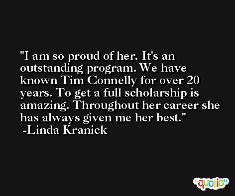 I am so proud of her. It's an outstanding program. We have known Tim Connelly for over 20 years. To get a full scholarship is amazing. Throughout her career she has always given me her best. -Linda Kranick