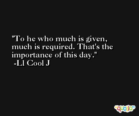 To he who much is given, much is required. That's the importance of this day. -Ll Cool J