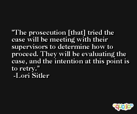 The prosecution [that] tried the case will be meeting with their supervisors to determine how to proceed. They will be evaluating the case, and the intention at this point is to retry. -Lori Sitler