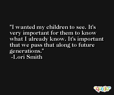 I wanted my children to see. It's very important for them to know what I already know. It's important that we pass that along to future generations. -Lori Smith