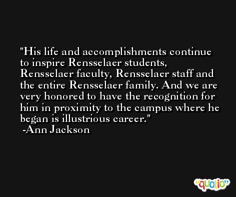 His life and accomplishments continue to inspire Rensselaer students, Rensselaer faculty, Rensselaer staff and the entire Rensselaer family. And we are very honored to have the recognition for him in proximity to the campus where he began is illustrious career. -Ann Jackson