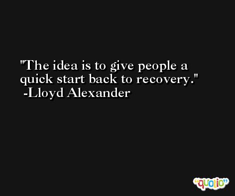 The idea is to give people a quick start back to recovery. -Lloyd Alexander