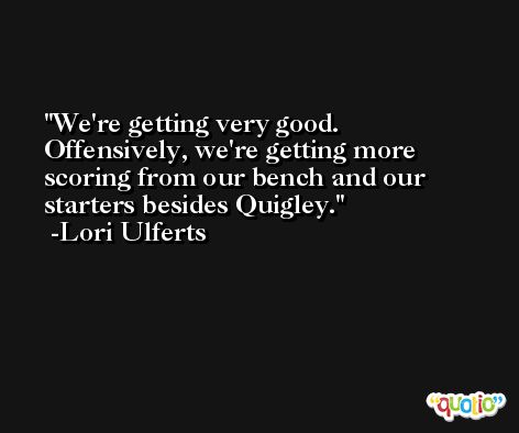 We're getting very good. Offensively, we're getting more scoring from our bench and our starters besides Quigley. -Lori Ulferts
