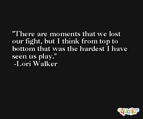 There are moments that we lost our fight, but I think from top to bottom that was the hardest I have seen us play. -Lori Walker