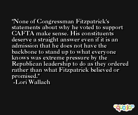 None of Congressman Fitzpatrick's statements about why he voted to support CAFTA make sense. His constituents deserve a straight answer even if it is an admission that he does not have the backbone to stand up to what everyone knows was extreme pressure by the Republican leadership to do as they ordered rather than what Fitzpatrick believed or promised. -Lori Wallach