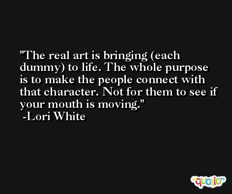 The real art is bringing (each dummy) to life. The whole purpose is to make the people connect with that character. Not for them to see if your mouth is moving. -Lori White