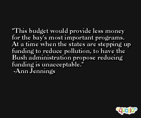 This budget would provide less money for the bay's most important programs. At a time when the states are stepping up funding to reduce pollution, to have the Bush administration propose reducing funding is unacceptable. -Ann Jennings