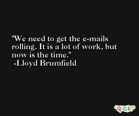 We need to get the e-mails rolling. It is a lot of work, but now is the time. -Lloyd Brumfield
