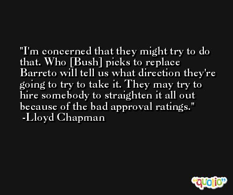 I'm concerned that they might try to do that. Who [Bush] picks to replace Barreto will tell us what direction they're going to try to take it. They may try to hire somebody to straighten it all out because of the bad approval ratings. -Lloyd Chapman