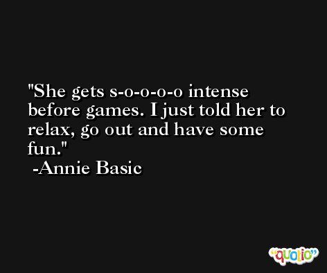 She gets s-o-o-o-o intense before games. I just told her to relax, go out and have some fun. -Annie Basic