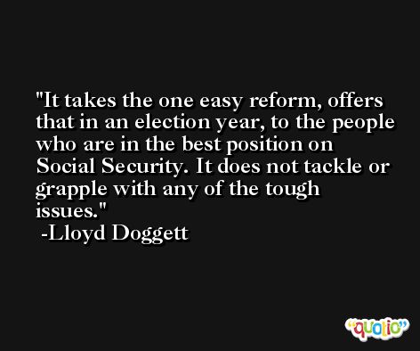 It takes the one easy reform, offers that in an election year, to the people who are in the best position on Social Security. It does not tackle or grapple with any of the tough issues. -Lloyd Doggett