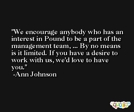 We encourage anybody who has an interest in Pound to be a part of the management team, ... By no means is it limited. If you have a desire to work with us, we'd love to have you. -Ann Johnson
