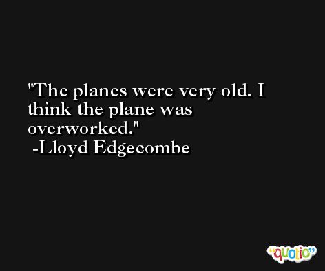 The planes were very old. I think the plane was overworked. -Lloyd Edgecombe