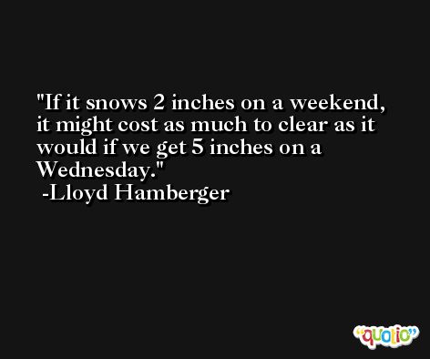 If it snows 2 inches on a weekend, it might cost as much to clear as it would if we get 5 inches on a Wednesday. -Lloyd Hamberger