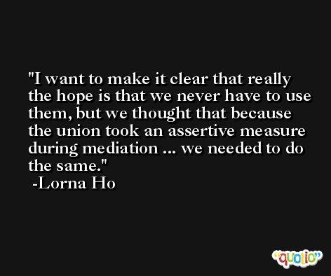 I want to make it clear that really the hope is that we never have to use them, but we thought that because the union took an assertive measure during mediation ... we needed to do the same. -Lorna Ho