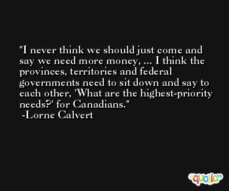 I never think we should just come and say we need more money, ... I think the provinces, territories and federal governments need to sit down and say to each other, 'What are the highest-priority needs?' for Canadians. -Lorne Calvert