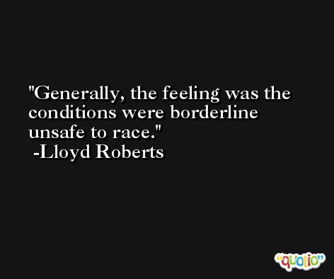 Generally, the feeling was the conditions were borderline unsafe to race. -Lloyd Roberts