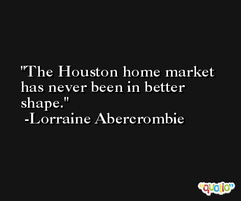 The Houston home market has never been in better shape. -Lorraine Abercrombie