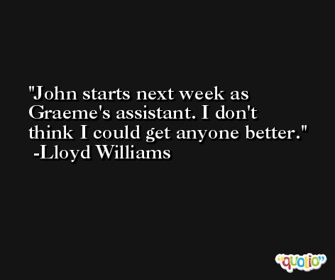 John starts next week as Graeme's assistant. I don't think I could get anyone better. -Lloyd Williams