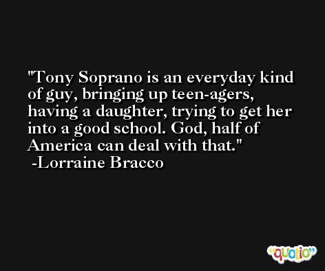 Tony Soprano is an everyday kind of guy, bringing up teen-agers, having a daughter, trying to get her into a good school. God, half of America can deal with that. -Lorraine Bracco