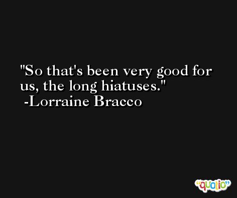 So that's been very good for us, the long hiatuses. -Lorraine Bracco