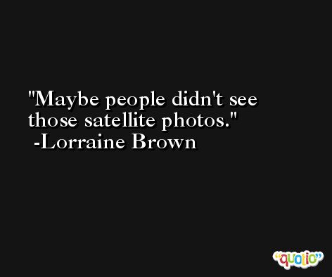 Maybe people didn't see those satellite photos. -Lorraine Brown