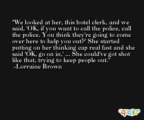 We looked at her, this hotel clerk, and we said, 'OK, if you want to call the police, call the police. You think they're going to come over here to help you out?' She started putting on her thinking cap real fast and she said 'OK, go on in,' ... She could've got shot like that, trying to keep people out. -Lorraine Brown
