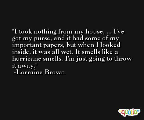 I took nothing from my house, ... I've got my purse, and it had some of my important papers, but when I looked inside, it was all wet. It smells like a hurricane smells. I'm just going to throw it away. -Lorraine Brown