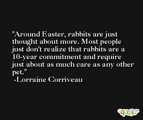 Around Easter, rabbits are just thought about more. Most people just don't realize that rabbits are a 10-year commitment and require just about as much care as any other pet. -Lorraine Corriveau