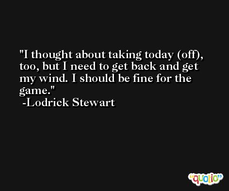 I thought about taking today (off), too, but I need to get back and get my wind. I should be fine for the game. -Lodrick Stewart