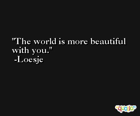 The world is more beautiful with you. -Loesje