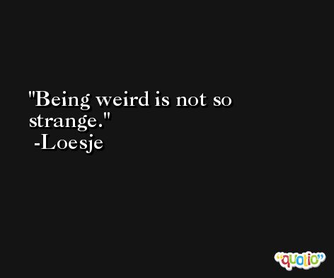 Being weird is not so strange. -Loesje