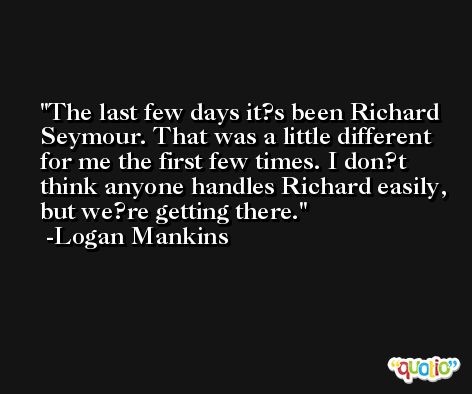 The last few days it?s been Richard Seymour. That was a little different for me the first few times. I don?t think anyone handles Richard easily, but we?re getting there. -Logan Mankins