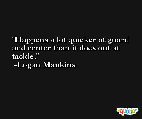 Happens a lot quicker at guard and center than it does out at tackle. -Logan Mankins