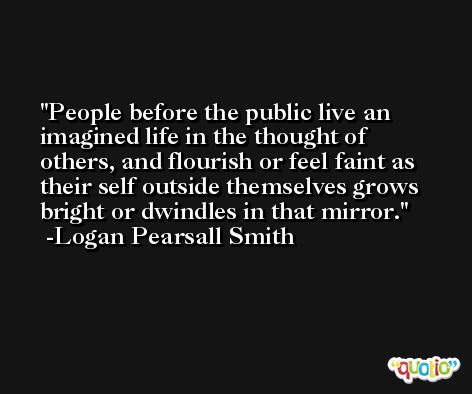 People before the public live an imagined life in the thought of others, and flourish or feel faint as their self outside themselves grows bright or dwindles in that mirror. -Logan Pearsall Smith