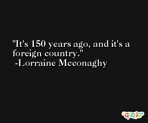 It's 150 years ago, and it's a foreign country. -Lorraine Mcconaghy