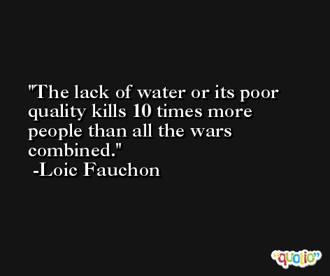 The lack of water or its poor quality kills 10 times more people than all the wars combined. -Loic Fauchon