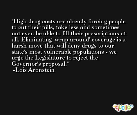 High drug costs are already forcing people to cut their pills, take less and sometimes not even be able to fill their prescriptions at all. Eliminating 'wrap around' coverage is a harsh move that will deny drugs to our state's most vulnerable populations - we urge the Legislature to reject the Governor's proposal. -Lois Aronstein