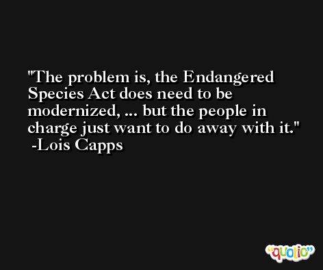 The problem is, the Endangered Species Act does need to be modernized, ... but the people in charge just want to do away with it. -Lois Capps