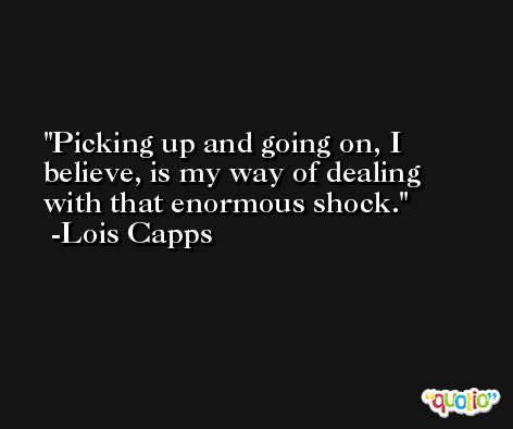Picking up and going on, I believe, is my way of dealing with that enormous shock. -Lois Capps