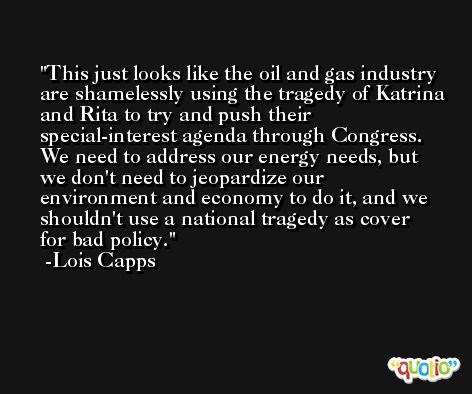 This just looks like the oil and gas industry are shamelessly using the tragedy of Katrina and Rita to try and push their special-interest agenda through Congress. We need to address our energy needs, but we don't need to jeopardize our environment and economy to do it, and we shouldn't use a national tragedy as cover for bad policy. -Lois Capps
