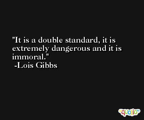 It is a double standard, it is extremely dangerous and it is immoral. -Lois Gibbs